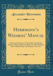 Herrmann's Wizards' Manual : A Practical Treatise on Coin Tricks, Card Tricks, Sleight-Of-Hand, Illusions, Black Art, Mind Reading, Spirit Mediumship, Ventriloquism, etc;, etc (Classic Reprint)