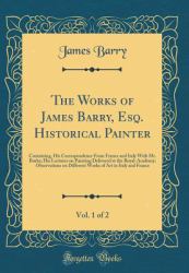 The Works of James Barry, Esq. Historical Painter, Vol. 1 Of 2 : Containing, His Correspondence from France and Italy with Mr. Burke; His Lectures on Painting Delivered at the Royal-Academy; Observations on Different Works of Art in Italy and France