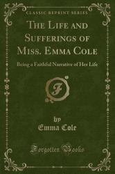 The Life and Sufferings of Miss. Emma Cole : Being a Faithful Narrative of Her Life (Classic Reprint)