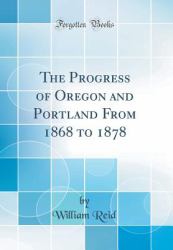 The Progress of Oregon and Portland from 1868 to 1878 (Classic Reprint)