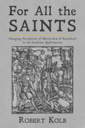 For All the Saints : Changing Perceptions of Martyrdom and Sainthood in the Lutheran Reformation