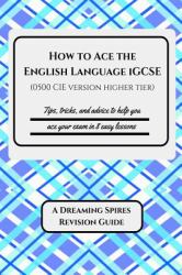 How to Ace the English Language IGCSE (0500 CIE Version Higher Tier) : Tips, Tricks, and Advice to Help You Ace Your Exam in Eight Easy Lessons