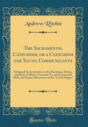 The Sacramental Catechism, or a Catechism for Young Communicants : Designed for Instruction in the Doctrines, Duties, and State of Heart, Necessary to, and Connected with, the Proper Observance of the Lord's Supper (Classic Reprint)