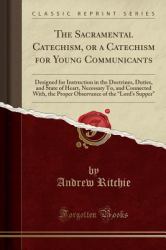 The Sacramental Catechism, or a Catechism for Young Communicants : Designed for Instruction in the Doctrines, Duties, and State of Heart, Necessary to, and Connected with, the Proper Observance of the Lord's Supper (Classic Reprint)