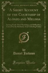 A Short Account of the Courtship of Alonzo and Melissa : Setting Forth Their Hardships and Difficulties, Caused by the Barbarity of an Unfeeling Father (Classic Reprint)