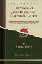 The Works of James Barry, Esq. Historical Painter, Vol. 1 Of 2 : Containing, His Correspondence from France and Italy with Mr. Burke; His Lectures on Painting Delivered at the Royal-Academy; Observations on Different Works of Art in Italy and France