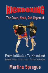 Kickboxing: the Cross, Hook, and Uppercut : From Initiation to Knockout: Everything You Need to Know (and More) to Master the Pain Game