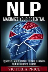 Nlp : Maximize Your Potential- Hypnosis, Mind Control, Human Behavior and Influencing People