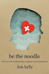 Be the Noodle : Fifty Ways to Be a Compassionate, Courageous, Crazy-Good Caregiver