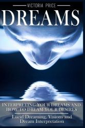 Dreams : Interpreting Your Dreams and How to Dream Your Desires- Lucid Dreaming, Visions and Dream Interpretation