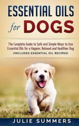 Essential Oils for Dogs : The Complete Guide to Safe and Simple Ways to Use Essential Oils for a Happier, Relaxed and Healthier Dog