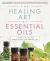 The Healing Art of Essential Oils : A Guide to 50 Oils for Remedy, Ritual, and Everyday Use