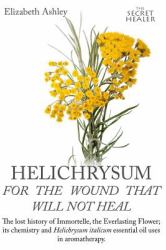 Helichrysum for the Wound That Will Not Heal : The Lost History of Immortelle, the Everlasting Flower, Its Chemistry and Helichrysum Italicum Essential Oil Uses in Aromatherapy