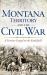 Montana Territory and the Civil War : A Frontier Forged on the Battlefield