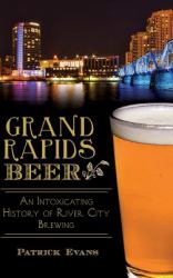 Grand Rapids Beer : An Intoxicating History of River City Brewing