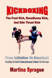 Kickboxing: the Front Kick, Roundhouse Kick, and Side Thrust Kick : From Initiation to Knockout: Everything You Need to Know (and More) to Master the Pain Game