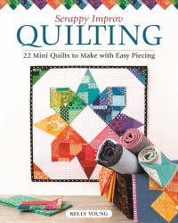 Scrappy Improv Quilting : 22 Mini Quilts to Make with Easy Piecing