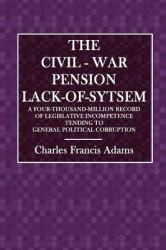 The Civil-War Pension Lack-Of-System : A Four-Thousand-Million Record of Legislative Incompetence Tending to General Political Corruption