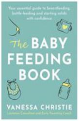 The Baby Feeding Book : Your Essential Guide to Breastfeeding, Bottle-Feeding and Starting Solids with Confidence