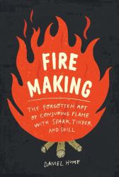 Fire Making : The Forgotten Art of Conjuring Flame with Spark, Tinder, and Skill