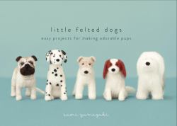 Little Felted Dogs : Easy Projects for Making Adorable Needle Felted Pups