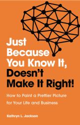 Just Because You Know It, Doesn't Make It Right! : How to Paint a Prettier Picture for Your Life and Business