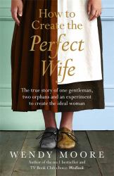 How to Create the Perfect Wife : The True Story of One Gentleman, Two Orphans and an Experiment to Create the Ideal Woman