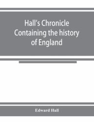 Hall's Chronicle; Containing the History of England, During the Reign of Henry the Fourth, and the Succeeding Monarchs, to the End of the Reign of Henry the Eighth, in Which Are Particularly Described the Manners and Customs of Those Periods