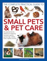 The Complete Practical Guide to Small Pets and Pet Care : An Essential Family Reference to Keeping Hamsters, Gerbils, Guinea Pigs, Rabbits, Birds, Reptiles and Fish