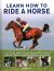 Learn How to Ride a Horse : A Step-By-step Riding Course from Getting Started to Achieving Excellence, Illustrated in More Than 550 Practical Photographs