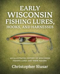 Early Wisconsin Fishing Lures, Hooks, and Harnesses : An Illustrated History of Wisconsin Fishing Lures and Their Makers