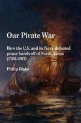 Our Pirate War : How the U. S. and Its Navy Defeated Pirate Bands off of North Africa (1783-1807)