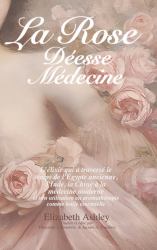 La Rose : Déesse Médecine : L'élixir Qui a Traversé le Temps de l'Égypte Ancienne, l'Inde, la Chine à la Médecine Moderne et Son Utilisation en Aromathérapie Comme Huile Essentielle