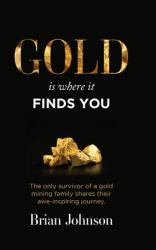 Gold Is Where It Finds You : The Only Survivor of a Gold Mining Family Shares Their Awe-Inspiring Journey