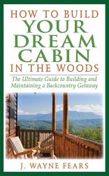 How to Build Your Dream Cabin in the Woods : The Ultimate Guide to Building and Maintaining a Backcountry Getaway