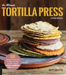 The Ultimate Tortilla Press Cookbook : 125 Recipes for All Kinds of Make-Your-Own Tortillas--And for Burritos, Enchiladas, Tacos, and More