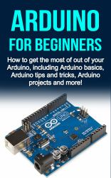 Arduino for Beginners : How to Get the Most of Out of Your Arduino, Including Arduino Basics, Arduino Tips and Tricks, Arduino Projects and More!