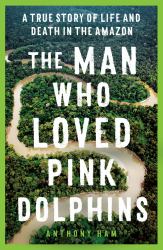 The Man Who Loved Pink Dolphins : A True Story of Life and Death in the Amazon