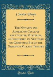 The Nativity and Adoration Cycle of the Chester Mysteries, As Performed in New York on Christmas Eve at the Greewich Village Theatre (Classic Reprint)