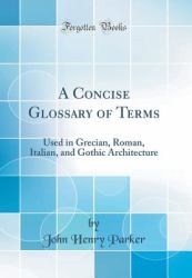 A Concise Glossary of Terms : Used in Grecian, Roman, Italian, and Gothic Architecture (Classic Reprint)