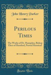 Perilous Times : The Works of Dr. Hampden, Bishop Elect of Hereford, Proved Heretical (Classic Reprint)