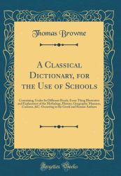 A Classical Dictionary, for the Use of Schools : Containing, under Its Different Heads, Every Thing Illustrative and Explanatory of the Mythology, History, Geography, Manners, Customs, &C. Occurring in the Greek and Roman Authors (Classic Reprint)