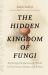 The Hidden Kingdom of Fungi : Exploring the Microscopic World in Our Forests, Homes, and Bodies