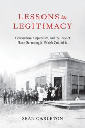 Lessons in Legitimacy : Colonialism, Capitalism, and the Rise of State Schooling in British Columbia