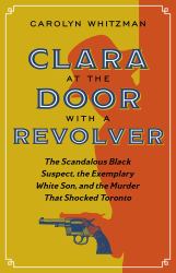 Clara at the Door with a Revolver : The Scandalous Black Suspect, the Exemplary White Son, and the Murder That Shocked Toronto