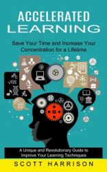 Accelerated Learning : Save Your Time and Increase Your Concentration for a Lifetime (a Unique and Revolutionary Guide to Improve Your Learning Techniques)