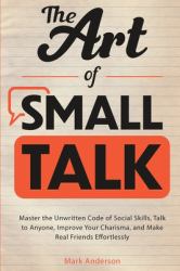 The Art of Small Talk : Master the Unwritten Code of Social Skills, Talk to Anyone, Improve Your Charisma, and Make Real Friends Effortlessly