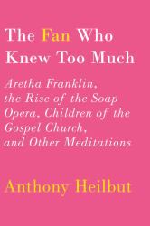 The Fan Who Knew Too Much : Aretha Franklin, the Rise of the Soap Opera, Children of the Gospel Church, and Other Meditations