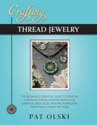 Crafting Thread Jewelry : The Beginner's Essential Guide to Creating Gorgeous Thread Wrapped Bracelets, Earrings, Necklaces, and Pins Inspired by Traditional Dorset Buttons