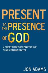 Present to the Presence of God : A Short Guide to 12 Practices of Transforming Prayer